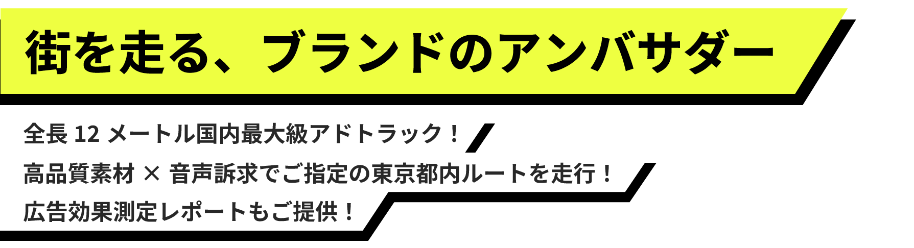 街を走る、ブランドのアンバサダー 全長12メートル国内最大級アドトラック! 高品質素材×音声訴求でご指定の東京都内ルートを走行! 高品質素材×音声訴求でご指定の東京都内ルートを走行!